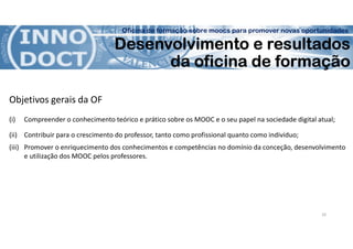 Oficina de formação sobre moocs para promover novas oportunidades
Desenvolvimento e resultados
da oficina de formação
Objetivos gerais da OF
(i) Compreender o conhecimento teórico e prático sobre os MOOC e o seu papel na sociedade digital atual;
(ii) Contribuir para o crescimento do professor, tanto como profissional quanto como indivíduo;
(iii) Promover o enriquecimento dos conhecimentos e competências no domínio da conceção, desenvolvimento
e utilização dos MOOC pelos professores.
10
 