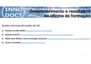 Oficina de formação sobre moocs para promover novas oportunidades
Desenvolvimento e resultados
da oficina de formação
Sessões síncronas (8 sessões de 3h)
1) Plataforma Colibri ZOOM: https://videoconf-colibri.zoom.us/j/6059766945
2) Plataforma INTACT: http://www.intactschools.eu/pt-pt/course/1533/abc-mooc-uma-tecnologia-educativa-do-futuro/
3) MOOC sobre MOOCs e outras tecnologias educativas: https://www.udemy.com/mooc-sobre-moocs-e-outras-tecnologias-educativas/
4) Grupo no Facebook: https://www.facebook.com/groups/ofmooc/
11
 