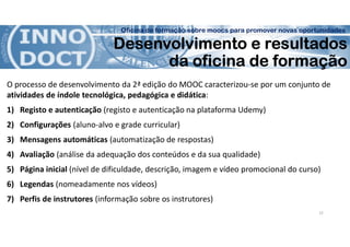 Oficina de formação sobre moocs para promover novas oportunidades
Desenvolvimento e resultados
da oficina de formação
O processo de desenvolvimento da 2ª edição do MOOC caracterizou-se por um conjunto de
atividades de índole tecnológica, pedagógica e didática:
1) Registo e autenticação (registo e autenticação na plataforma Udemy)
2) Configurações (aluno-alvo e grade curricular)
3) Mensagens automáticas (automatização de respostas)
4) Avaliação (análise da adequação dos conteúdos e da sua qualidade)
5) Página inicial (nível de dificuldade, descrição, imagem e vídeo promocional do curso)
6) Legendas (nomeadamente nos vídeos)
7) Perfis de instrutores (informação sobre os instrutores)
12
 