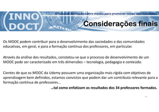 Oficina de formação sobre moocs para promover novas oportunidades
Considerações finais
Os MOOC podem contribuir para o desenvolvimento das sociedades e das comunidades
educativas, em geral, e para a formação contínua dos professores, em particular.
Através da análise dos resultados, constatou-se que o processo de desenvolvimento de um
MOOC pode ser caracterizado em três dimensões – tecnologia, pedagogia e conteúdo.
Cientes de que os MOOC da Udemy possuem uma organização mais rígida com objetivos de
aprendizagem bem definidos, estamos convictos que podem dar um contributo relevante para a
formação contínua de professores…
…tal como enfatizam os resultados dos 34 professores formados.
14
 