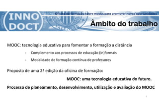 Oficina de formação sobre moocs para promover novas oportunidades
Âmbito do trabalho
MOOC: tecnologia educativa para fomentar a formação a distância
- Complemento aos processos de educação (in)formais
- Modalidade de formação contínua de professores
Proposta de uma 2ª edição da oficina de formação:
MOOC: uma tecnologia educativa do futuro.
Processo de planeamento, desenvolvimento, utilização e avaliação do MOOC
3
 