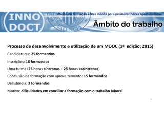 Oficina de formação sobre moocs para promover novas oportunidades
Âmbito do trabalho
Processo de desenvolvimento e utilização de um MOOC (1ª edição: 2015)
Candidaturas: 25 formandos
Inscrições: 18 formandos
Uma turma (25 horas síncronas + 25 horas assíncronas)
Conclusão da formação com aproveitamento: 15 formandos
Desistência: 3 formandos
Motivo: dificuldades em conciliar a formação com o trabalho laboral
4
 