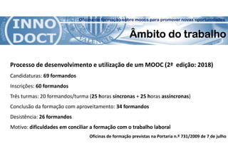 Oficina de formação sobre moocs para promover novas oportunidades
Âmbito do trabalho
Processo de desenvolvimento e utilização de um MOOC (2ª edição: 2018)
Candidaturas: 69 formandos
Inscrições: 60 formandos
Três turmas: 20 formandos/turma (25 horas síncronas + 25 horas assíncronas)
Conclusão da formação com aproveitamento: 34 formandos
Desistência: 26 formandos
Motivo: dificuldades em conciliar a formação com o trabalho laboral
Oficinas de formação previstas na Portaria n.º 731/2009 de 7 de julho5
 