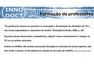 Oficina de formação sobre moocs para promover novas oportunidades
Formação de professores
“Os professores devem ser parceiros na concepção e dinamização de atividades de TIC e
não meros espectadores e executores de tarefas” (Penteado & Borba, 2000, p. 29)
Docentes devem desenvolver competências, adquirir novos conhecimentos e integrar as
TIC na sua prática educativa.
Embora os MOOCs não tenham provocado disrupção no mercado do ensino superior, eles
têm vindo a mostrar-se disruptivos em relação ao mercado de trabalho. (Rick Levin (exCEO Coursera))
6
 