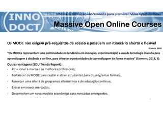 Oficina de formação sobre moocs para promover novas oportunidades
Massive Open Online Courses
Os MOOC não exigem pré-requisitos de acesso e possuem um itinerário aberto e flexível
(Codarin, 2012)
“Os MOOCs representam uma continuidade na tendência em inovação, experimentação e uso da tecnologia iniciada pela
aprendizagem à distância e on-line, para oferecer oportunidades de aprendizagem de forma massiva” (Siemens, 2013, 5).
Outras vantagens (EDU Trends Report):
- Posicionar a marca e os melhores professores;
- Fortalecer os MOOC para captar e atrair estudantes para os programas formais;
- Fornecer uma oferta de programas alternativos e de educação contínua;
- Entrar em novos mercados;
- Desenvolver um novo modelo económico para mercados emergentes.
7
 