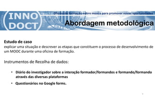 Oficina de formação sobre moocs para promover novas oportunidades
Abordagem metodológica
Estudo de caso
explicar uma situação e descrever as etapas que constituem o processo de desenvolvimento de
um MOOC durante uma oficina de formação.
Instrumentos de Recolha de dados:
• Diário do investigador sobre a interação formador/formandos e formando/formando
através das diversas plataformas
• Questionários no Google forms.
9
 
