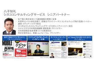 Cisco Consulting Services 3© 2015-2016 Cisco and/or its affiliates. All rights reserved. Cisco Confidential
八子知礼
シスココンサルティングサービス　シニアパートナー
•  松下電工株式会社にて通信機器の開発に従事	
•  外資系コンサル会社を経て、前職はデロイト トーマツ コンサルティング執行役員パートナー 
通信・メディア・ハイテク担当	
•  2014年よりシスココンサルティングサービスのシニアパートナー就任	
•  CUPA（クラウド利用促進機構）運営委員・アドバイザー	
•  日本英語検定協会理事（ICT化推進担当）	
•  特定非営利法人　軽量rubyフォーラム　アドバイザー	
IoT Newsでの３回にわたるロン
グインタビュー
フジテレビ「めざましテレビ」
インタビュー出演	
著作「図解クラウド早わかり」　
「モバイルクラウド」	
ダイヤモンドオンライ
ンインタビュー
 