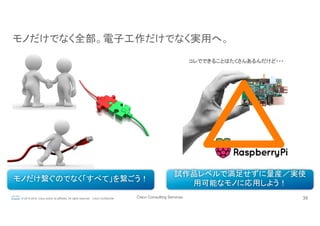 Cisco Consulting Services 39© 2015-2016 Cisco and/or its affiliates. All rights reserved. Cisco Confidential
モノだけでなく全部。電子工作だけでなく実用へ。	
モノだけ繋ぐのでなく「すべて」を繋ごう！	
試作品レベルで満足せずに量産／実使
用可能なモノに応用しよう！	
コレでできることはたくさんあるんだけど・・・	
 