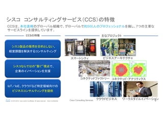 Cisco Consulting Services 4© 2015-2016 Cisco and/or its affiliates. All rights reserved. Cisco Confidential
シスコ　コンサルティングサービス（CCS）の特徴	
CCSは、本社直轄のグローバル組織で、グローバルで約500人のプロフェッショナルを擁し、7つの主要な
サービスラインを提供しています。	
シスコ製品の販売を目的としない、
経営課題を解決するコンサルティング	
シスコならではの“繋ぐ”視点で、
企業のイノベーションを支援
IoT／IoE、クラウドなど特定領域向けの
ビジネスコンサルティングを提供	
CCSの特徴	
スマートシティ	
コネクテッドファクトリー	
クラウドビジネス	
主なプロジェクト	
コネクテッド・アナリティクス	
ワークスタイルイノベーション	
ビジネスアーキテクチャ	
 