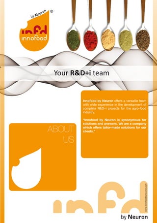 Your R&D+i team


        Innofood by Neuron offers a versatile team
        with wide experience in the development of
        complete R&D+i projects for the agro-food
        industry.

        “Innofood by Neuron is synonymous for
        solutions and answers. We are a company

ABOUT   which offers tailor-made solutions for our
        clients.”


   US
                                                www.innofoodbyneuron.com




                                 by Neuron
 