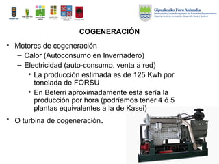 COGENERACIÓN
• Motores de cogeneración
– Calor (Autoconsumo en Invernadero)
– Electricidad (auto-consumo, venta a red)
• La producción estimada es de 125 Kwh por
tonelada de FORSU
• En Beterri aproximadamente esta sería la
producción por hora (podríamos tener 4 ó 5
plantas equivalentes a la de Kasei)
• O turbina de cogeneración.
 