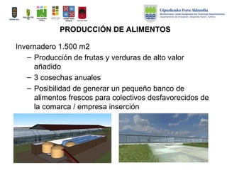 PRODUCCIÓN DE ALIMENTOS
Invernadero 1.500 m2
– Producción de frutas y verduras de alto valor
añadido
– 3 cosechas anuales
– Posibilidad de generar un pequeño banco de
alimentos frescos para colectivos desfavorecidos de
la comarca / empresa inserción
 