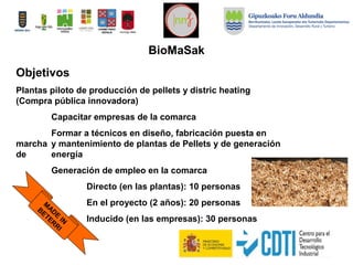 Objetivos
Plantas piloto de producción de pellets y distric heating
(Compra pública innovadora)
Capacitar empresas de la comarca
Formar a técnicos en diseño, fabricación puesta en
marcha y mantenimiento de plantas de Pellets y de generación
de energía
Generación de empleo en la comarca
Directo (en las plantas): 10 personas
En el proyecto (2 años): 20 personas
Inducido (en las empresas): 30 personas
M
AD
E
IN
BETERR
I
BioMaSak
 