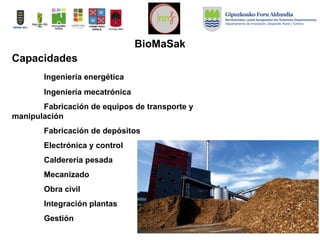 Capacidades
Ingeniería energética
Ingeniería mecatrónica
Fabricación de equipos de transporte y
manipulación
Fabricación de depósitos
Electrónica y control
Calderería pesada
Mecanizado
Obra civil
Integración plantas
Gestión
BioMaSak
 