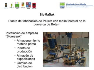 BioMaSak
Instalación de empresa
“Biomasak”
• Almacenamiento
materia prima
• Planta de
producción
• Almacén de
expediciones
• Camión de
distribución
Planta de fabricación de Pellets con masa forestal de la
comarca de Beterri
 