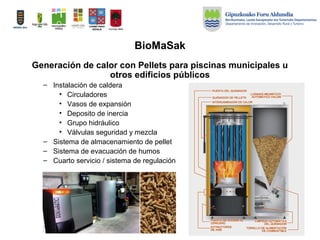 BioMaSak
Generación de calor con Pellets para piscinas municipales u
otros edificios públicos
– Instalación de caldera
• Circuladores
• Vasos de expansión
• Deposito de inercia
• Grupo hidráulico
• Válvulas seguridad y mezcla
– Sistema de almacenamiento de pellet
– Sistema de evacuación de humos
– Cuarto servicio / sistema de regulación
 