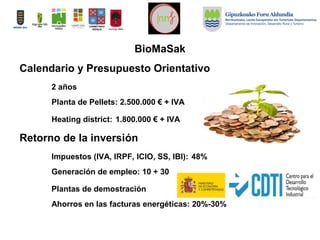 Calendario y Presupuesto Orientativo
2 años
Planta de Pellets: 2.500.000 € + IVA
Heating district: 1.800.000 € + IVA
Retorno de la inversión
Impuestos (IVA, IRPF, ICIO, SS, IBI): 48%
Generación de empleo: 10 + 30
Plantas de demostración
Ahorros en las facturas energéticas: 20%-30%
BioMaSak
 