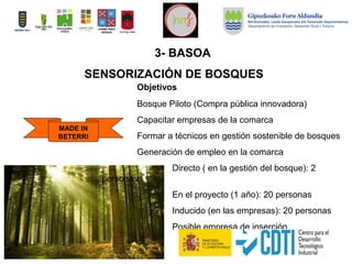 Objetivos
Bosque Piloto (Compra pública innovadora)
Capacitar empresas de la comarca
Formar a técnicos en gestión sostenible de bosques
Generación de empleo en la comarca
Directo ( en la gestión del bosque): 2
personas
En el proyecto (1 año): 20 personas
Inducido (en las empresas): 20 personas
Posible empresa de inserción
MADE IN
BETERRI
SENSORIZACIÓN DE BOSQUES
3- BASOA
 