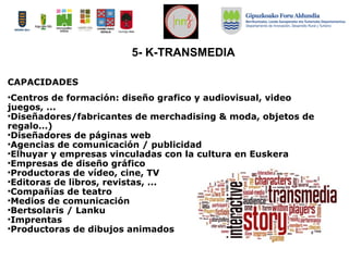 5- K-TRANSMEDIA
CAPACIDADES
•Centros de formación: diseño grafico y audiovisual, video
juegos, ...
•Diseñadores/fabricantes de merchadising & moda, objetos de
regalo…)
•Diseñadores de páginas web
•Agencias de comunicación / publicidad
•Elhuyar y empresas vinculadas con la cultura en Euskera
•Empresas de diseño gráfico
•Productoras de vídeo, cine, TV
•Editoras de libros, revistas, ...
•Compañías de teatro
•Medios de comunicación
•Bertsolaris / Lanku
•Imprentas
•Productoras de dibujos animados
 