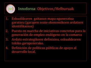 Innoforoa: Objetivos/Helburuak
1. Eskualdearen gaitasun mapa eguneratua
garatzea (garapen sozio ekonomikoen ardatzen
identifikazioa)
2. Puesta en marcha de iniciativas concretas para la
generación de empleo endógeno en la comarca
3. Ardatz estrategikoen definizioa, eskualdearen
tokiko garapenerako.
4. Definición de políticas públicas de apoyo al
desarrollo local.
 