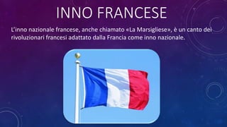INNO FRANCESE
L’inno nazionale francese, anche chiamato «La Marsigliese», è un canto dei
rivoluzionari francesi adattato dalla Francia come inno nazionale.
 