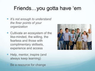 Friends…you gotta have ‘em
 It’s not enough to understand
the finer points of your
organization

 Cultivate an ecosystem of the
like-minded, the willing, the
fearless and those with
complimentary skillsets,
experience and access

 Help, mentor, inspire (and
always keep learning)

 Be a resource for change

 