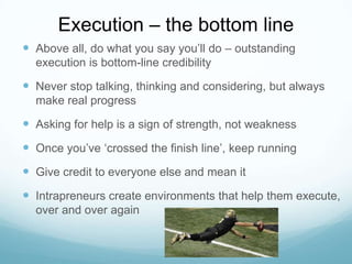 Execution – the bottom line
 Above all, do what you say you’ll do – outstanding
execution is bottom-line credibility

 Never stop talking, thinking and considering, but always
make real progress

 Asking for help is a sign of strength, not weakness
 Once you’ve ‘crossed the finish line’, keep running
 Give credit to everyone else and mean it
 Intrapreneurs create environments that help them execute,
over and over again

 