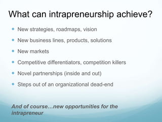 What can intrapreneurship achieve?
 New strategies, roadmaps, vision
 New business lines, products, solutions
 New markets
 Competitive differentiators, competition killers

 Novel partnerships (inside and out)
 Steps out of an organizational dead-end

And of course…new opportunities for the
intrapreneur

 