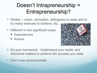 Doesn’t Intrapreneurship =
Entrepreneurship?
 Similar – vision, conviction, willingness to work and to
try many avenues to achieve, etc.

 Different in two significant ways:
 Dependencies
 Nuance

 Do your homework. Understand your world, and
who/what matters to achieve the success you seek

 Don’t over-accommodate

 