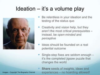Ideation – it’s a volume play
 Be relentless in your ideation and the
testing of the status quo

 Creativity and vision help, but they
aren’t the most critical prerequisites –
instead, be open-minded and
perceptive

 Ideas should be founded on a real
potential outcome

 Single-step fixes are seldom enough –
it’s the completed jigsaw puzzle that
changes the world

 Share seeds of insights, ideas and
Images – Copyright The Biography Channel

experiences – no hoarding allowed!

 