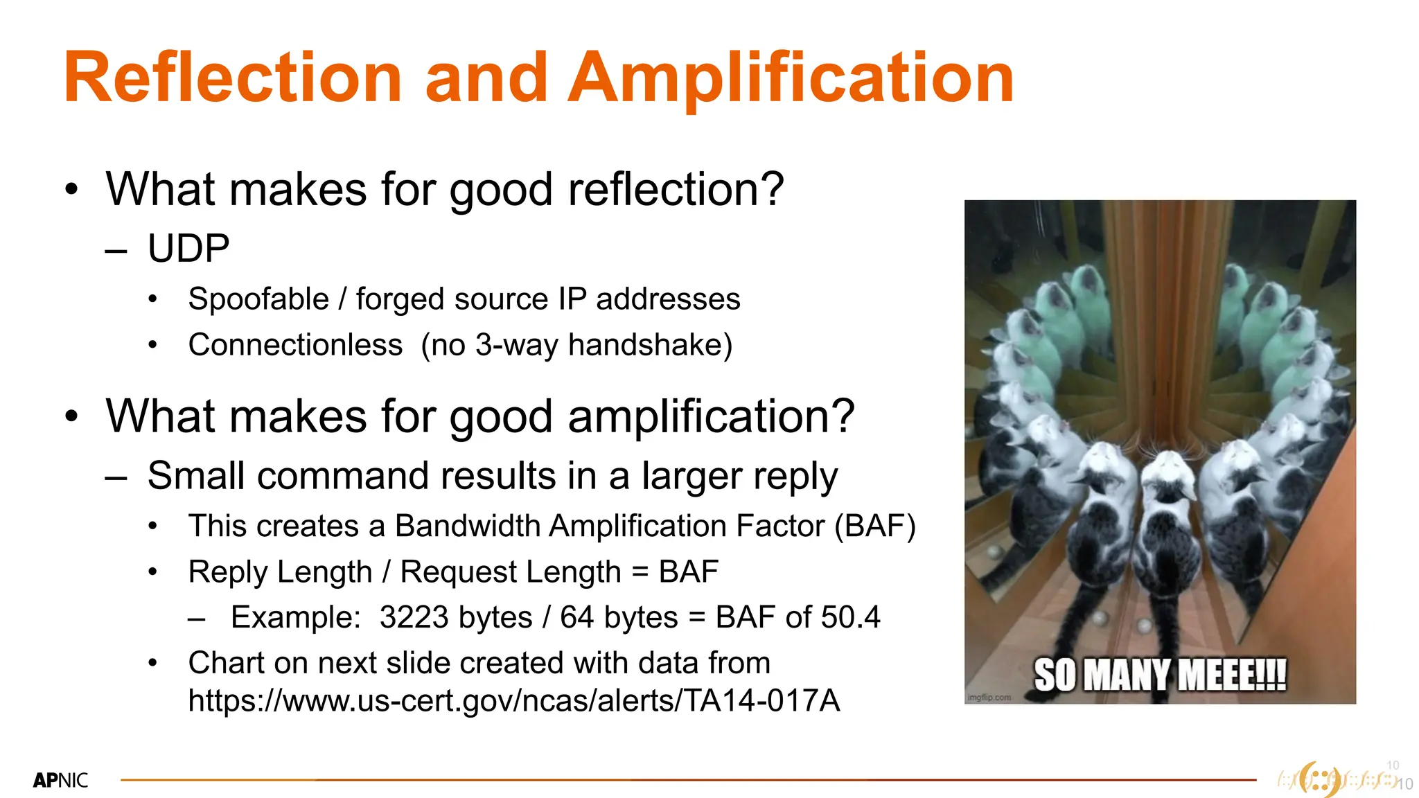 10
10
Reflection and Amplification
• What makes for good reflection?
– UDP
• Spoofable / forged source IP addresses
• Connectionless (no 3-way handshake)
• What makes for good amplification?
– Small command results in a larger reply
• This creates a Bandwidth Amplification Factor (BAF)
• Reply Length / Request Length = BAF
– Example: 3223 bytes / 64 bytes = BAF of 50.4
• Chart on next slide created with data from
https://www.us-cert.gov/ncas/alerts/TA14-017A
10
 