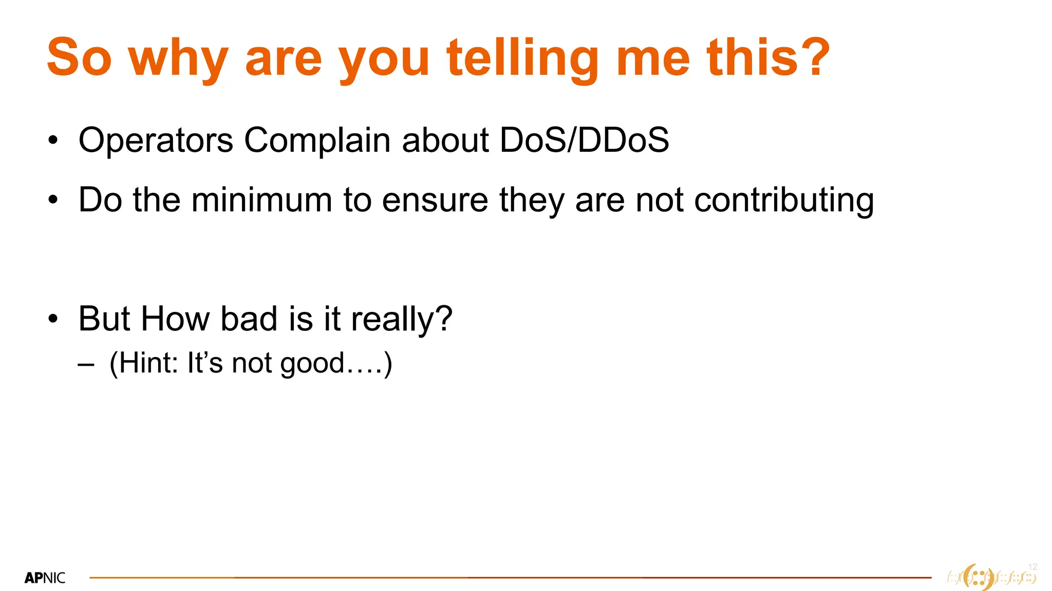 12
So why are you telling me this?
• Operators Complain about DoS/DDoS
• Do the minimum to ensure they are not contributing
• But How bad is it really?
– (Hint: It’s not good….)
 