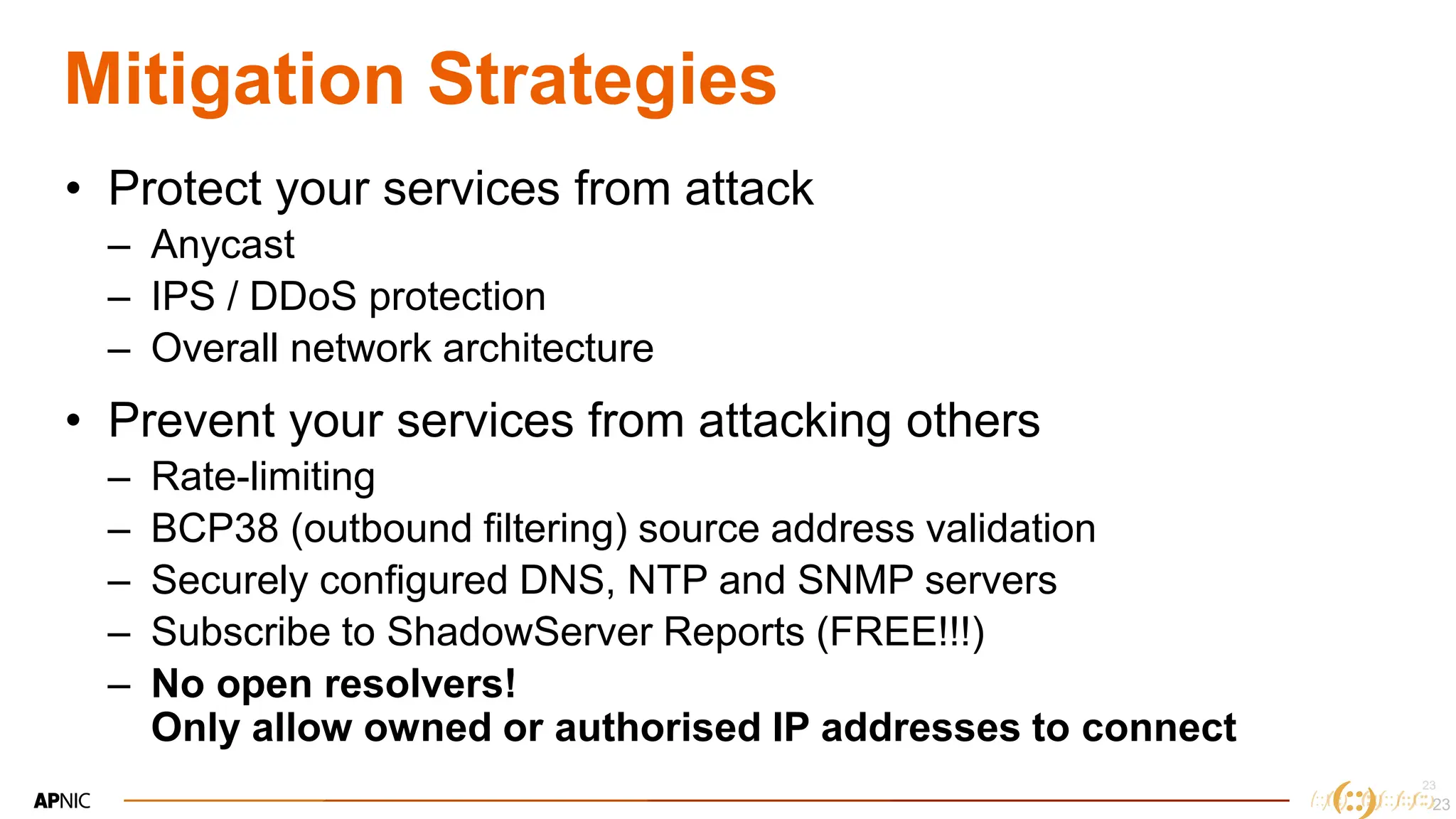 23
23
Mitigation Strategies
• Protect your services from attack
– Anycast
– IPS / DDoS protection
– Overall network architecture
• Prevent your services from attacking others
– Rate-limiting
– BCP38 (outbound filtering) source address validation
– Securely configured DNS, NTP and SNMP servers
– Subscribe to ShadowServer Reports (FREE!!!)
– No open resolvers!
Only allow owned or authorised IP addresses to connect
23
 