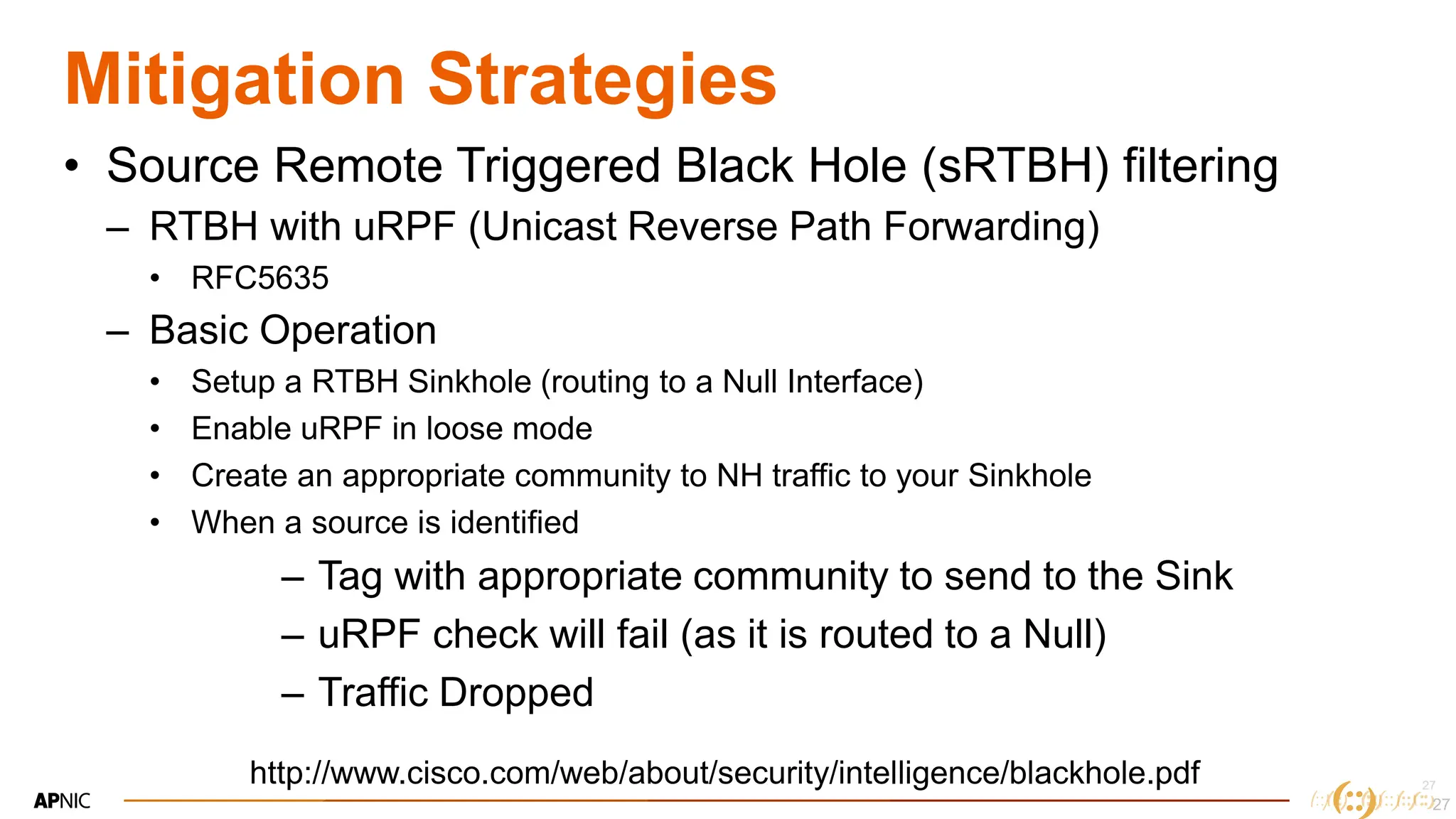 27
27
Mitigation Strategies
• Source Remote Triggered Black Hole (sRTBH) filtering
– RTBH with uRPF (Unicast Reverse Path Forwarding)
• RFC5635
– Basic Operation
• Setup a RTBH Sinkhole (routing to a Null Interface)
• Enable uRPF in loose mode
• Create an appropriate community to NH traffic to your Sinkhole
• When a source is identified
– Tag with appropriate community to send to the Sink
– uRPF check will fail (as it is routed to a Null)
– Traffic Dropped
27
http://www.cisco.com/web/about/security/intelligence/blackhole.pdf
 