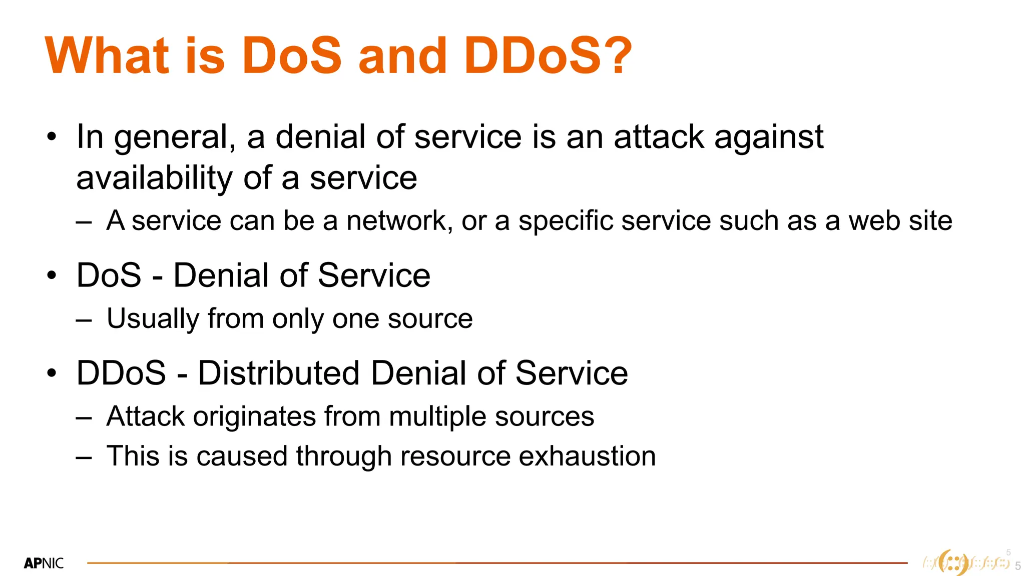 5
5
What is DoS and DDoS?
• In general, a denial of service is an attack against
availability of a service
– A service can be a network, or a specific service such as a web site
• DoS - Denial of Service
– Usually from only one source
• DDoS - Distributed Denial of Service
– Attack originates from multiple sources
– This is caused through resource exhaustion
5
 