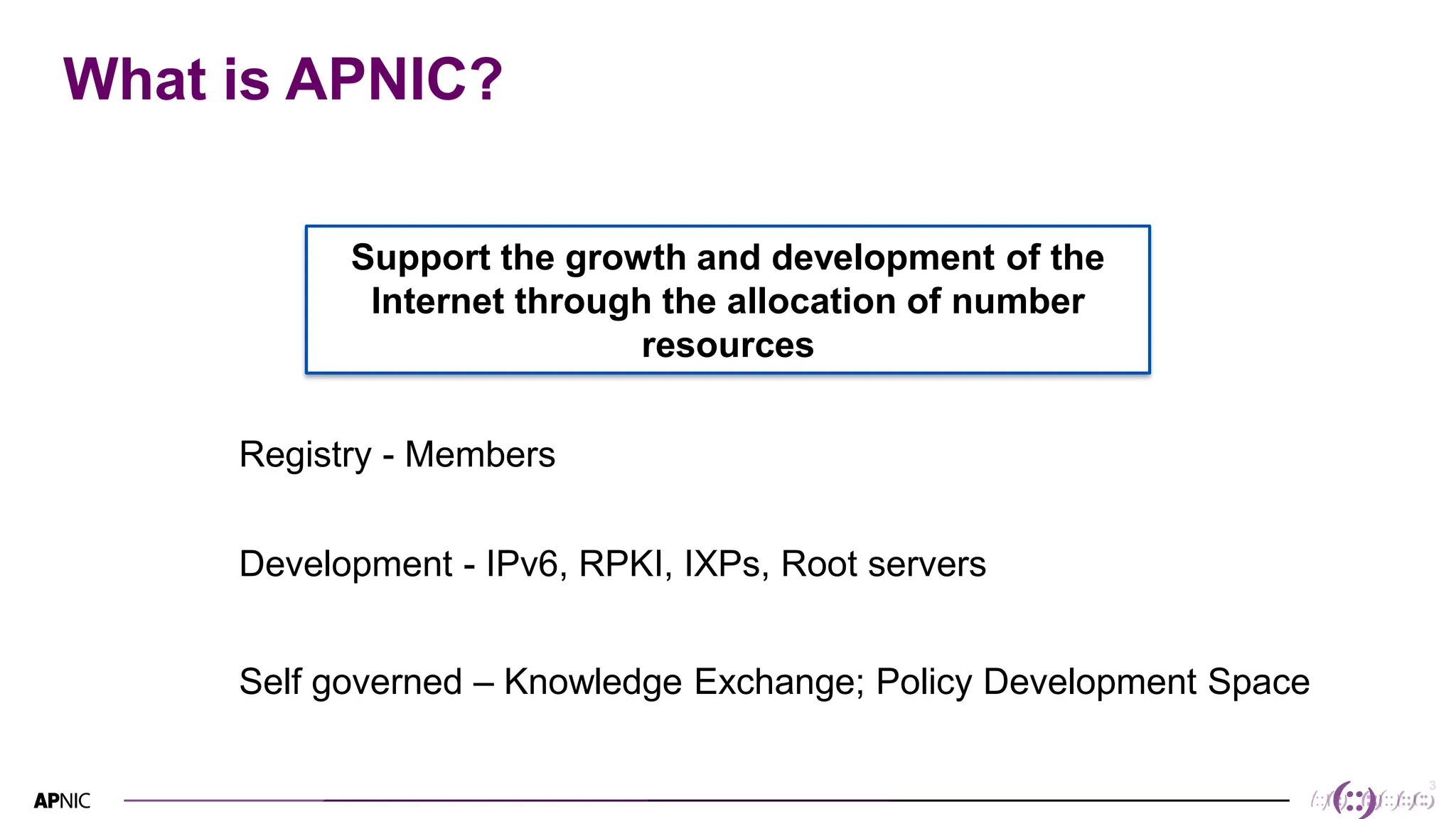 3
3
What is APNIC?
Support the growth and development of the
Internet through the allocation of number
resources
Registry - Members
Development - IPv6, RPKI, IXPs, Root servers
Self governed – Knowledge Exchange; Policy Development Space
 