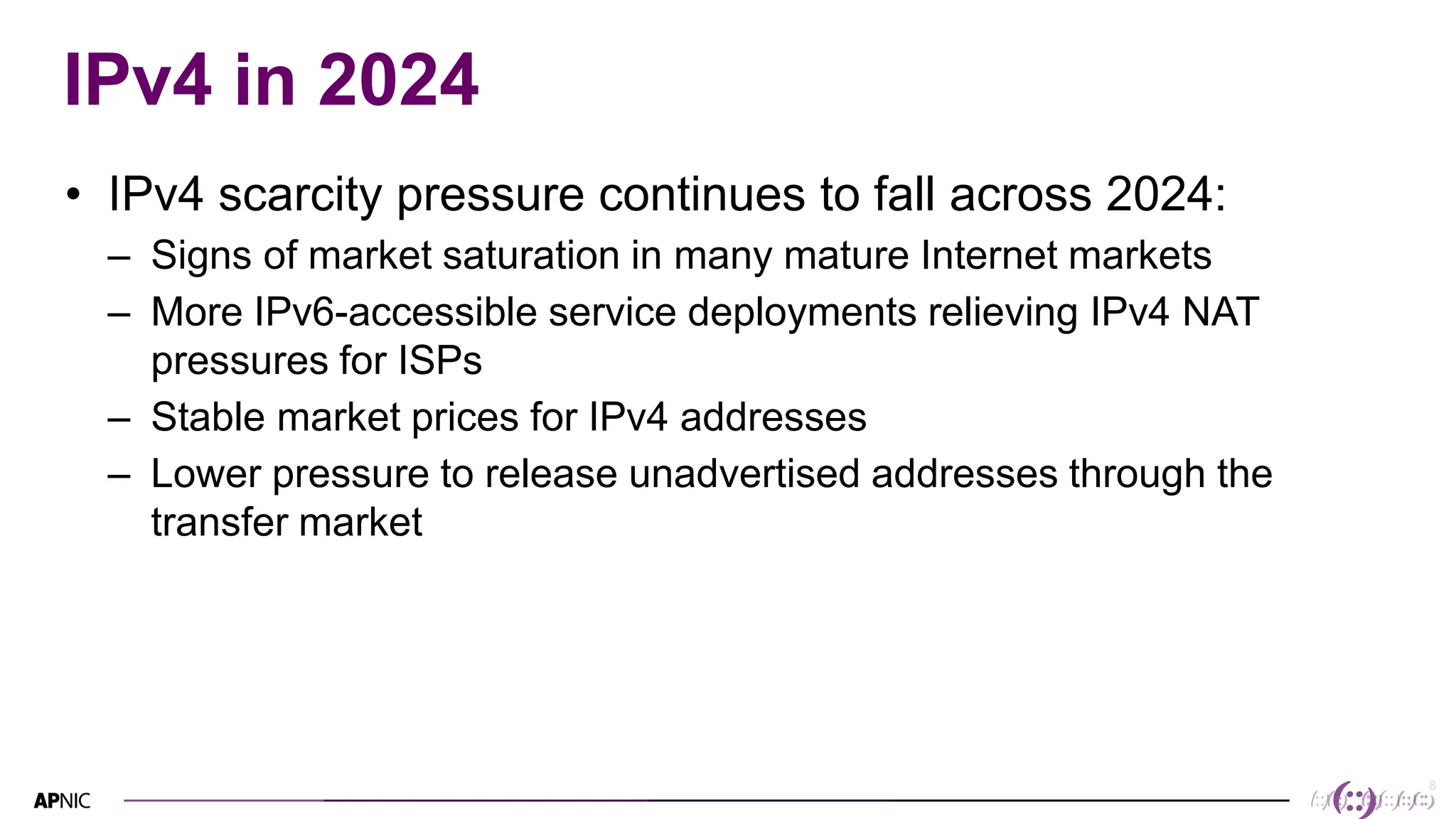 8
IPv4 in 2024
• IPv4 scarcity pressure continues to fall across 2024:
– Signs of market saturation in many mature Internet markets
– More IPv6-accessible service deployments relieving IPv4 NAT
pressures for ISPs
– Stable market prices for IPv4 addresses
– Lower pressure to release unadvertised addresses through the
transfer market
 