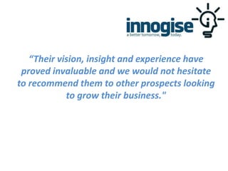“Their vision, insight and experience have
proved invaluable and we would not hesitate
to recommend them to other prospects looking
to grow their business."
 