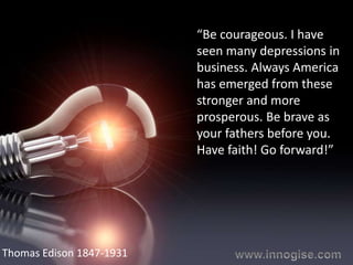 “Be courageous. I have
                          seen many depressions in
                          business. Always America
                          has emerged from these
                          stronger and more
                          prosperous. Be brave as
                          your fathers before you.
                          Have faith! Go forward!”




Thomas Edison 1847-1931
 