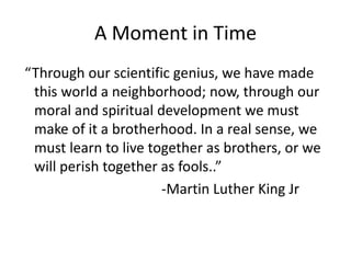 A Moment in Time
“Through our scientific genius, we have made
this world a neighborhood; now, through our
moral and spiritual development we must
make of it a brotherhood. In a real sense, we
must learn to live together as brothers, or we
will perish together as fools..”
-Martin Luther King Jr
 