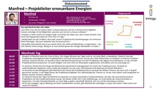 Manfred – Projektleiter erneuerbare Energien
Manfreds Tag
Das sagt Manfred über sich selbst:
„Da meine Frau und ich meinen Vater zu Hause betreuen und ihn zu Arztterminen begleiten
müssen, benötige ich die Möglichkeit, spontan auch einmal zu Hause zu bleiben.“
„Projekte zu leiten macht mir riesigen Spaß. Ich möchte live dabei sein, wenn etwas entsteht. Eine
reine Führungsposition käme für mich nicht in Frage.“
„Häufig haben wir das Problem, dass jeder unserer Projektschritte Genehmigungen von mehreren
Seiten benötigen. Das kann bisweilen sehr frustrierend sein.“
„Die größte Herausforderung ist aus meiner Sicht, Zeit, Geld und Mitarbeiter zu organisieren – die
sind nämlich immer knapp. Häufig ist es nicht einfach genau die richtigen Mitarbeiter zu finden.“
Manfred
Morgens ist Manfred meist der Erste im Büro. Die ruhigen Minuten des Tages nutzt er, um seine Mails zu bearbeiten. Dadurch, dass das
Projektteam weitestgehend über Projektplattform und Chat kommuniziert, konnte das E-Mail Aufkommen im Vergleich zu früheren Projekten
drastisch reduziert werden. Im Anschluss daran hält Manfred gemeinsam mit dem Projektteam das tägliche Kurzmeeting ab, um das virtuelle
Projektboard durchzusprechen. Ein paar Kollegen sind noch nicht am Arbeitsplatz angekommen und wählen sich von unterwegs ein.
Im weiteren Verlauf des Vormittags hat Manfred das wöchentliche Statusgespräch mit einem der Projektsponsoren. Da beide an
unterschiedlichen Standorten sitzen, findet das Gespräch via Lync statt. Informationen teilt Manfred auf seinem Bildschirm.
Im Anschluss an das Mittagessen geht Manfred noch einmal das Projektboard durch und prüft die offenen Themen, die noch nicht in Angriff
genommen wurden. In der Regel weisen die Projektteammitglieder sich selbstständig den Themen zu. Da das Team jedoch stark ausgelastet ist,
bleiben einzelne Themen unbesetzt.
Im weiteren Verlauf des Tages hat Manfred ein Gespräch mit einem potentiellen Projektmitarbeiter, der über die unternehmensinterne
Projektbörse auf das Projekt aufmerksam wurde. Die beiden treffen sich in der Kaffeelounge, um erste Details der Zusammenarbeit zu
besprechen. Um dem Feierabendverkehr aus dem Weg zu gehen, beschließt Manfred, sich nun auf den Heimweg zu machen.
Da für den morgigen Tag ein Meeting mit einem Standortleiter ansteht, geht Manfred die Unterlagen zu Hause auf seinem Tablet durch und
macht sich Notizen.
• 50 Jahre alt
• Verheiratet, 2 Kinder
• Hat einen Pflegefall in der Familie
08:00
09:00
10:00
11:00
12:00
13:00
14:00
15:00
16:00
17:00
11
Tätigkeitsprofil
Mobile using
Knowledge
working
Leading
Creative
working
Administrative
working
Diskussionsstand
Frontline
working
• Kein Interesse an einer reinen
Führungslaufbahn, sondern möchte
weiterhin direkt an der
Wertschöpfung beteiligt sein.
 