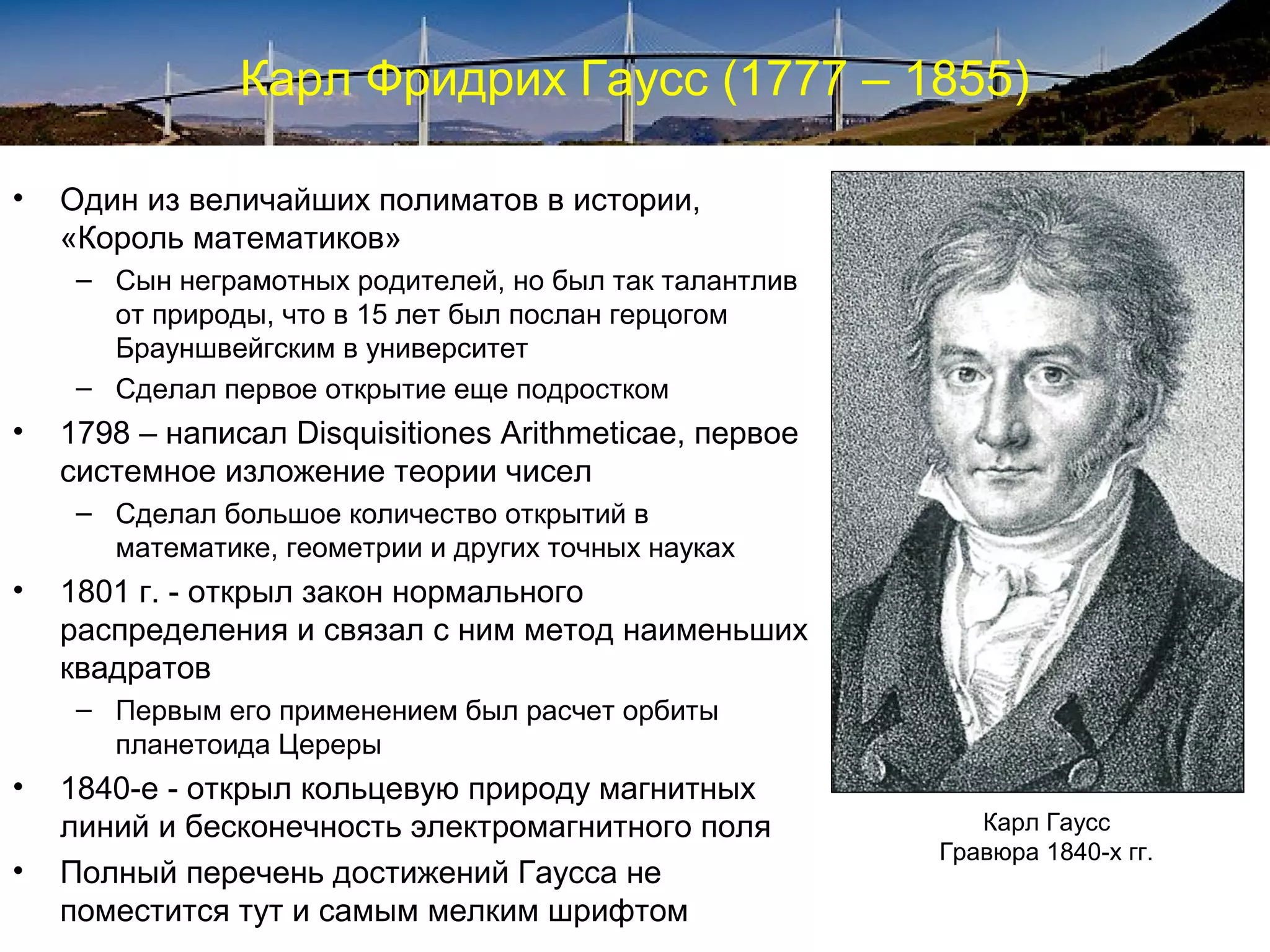 Карл Фридрих Гаусс (1777 – 1855)

•   Один из величайших полиматов в истории,
    «Король математиков»
     – Сын неграмотных родителей, но был так талантлив
       от природы, что в 15 лет был послан герцогом
       Брауншвейгским в университет
     – Сделал первое открытие еще подростком
•   1798 – написал Disquisitiones Arithmeticae, первое
    системное изложение теории чисел
     – Сделал большое количество открытий в
       математике, геометрии и других точных науках
•   1801 г. - открыл закон нормального
    распределения и связал с ним метод наименьших
    квадратов
     – Первым его применением был расчет орбиты
       планетоида Цереры
•   1840-е - открыл кольцевую природу магнитных
    линий и бесконечность электромагнитного поля            Карл Гаусс
                                                         Гравюра 1840-х гг.
•   Полный перечень достижений Гаусса не
    поместится тут и самым мелким шрифтом
 
