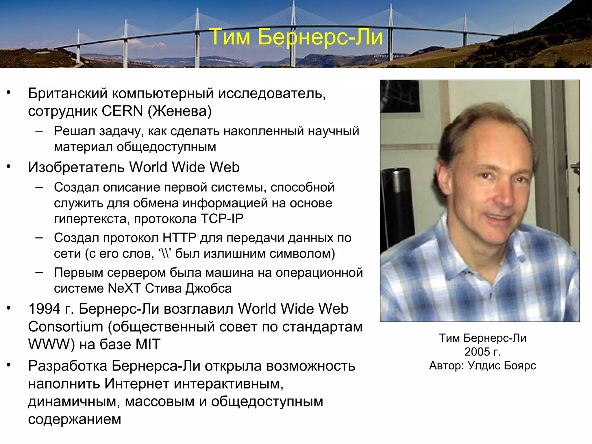 Тим Бернерс-Ли

•   Британский компьютерный исследователь,
    сотрудник CERN (Женева)
    – Решал задачу, как сделать накопленный научный
      материал общедоступным
•   Изобретатель World Wide Web
    – Создал описание первой системы, способной
      служить для обмена информацией на основе
      гипертекста, протокола TCP-IP
    – Создал протокол HTTP для передачи данных по
      сети (с его слов, ‘’ был излишним символом)
    – Первым сервером была машина на операционной
      системе NeXT Стива Джобса
•   1994 г. Бернерс-Ли возглавил World Wide Web
    Consortium (общественный совет по стандартам
                                                       Тим Бернерс-Ли
    WWW) на базе MIT                                        2005 г.
•   Разработка Бернерса-Ли открыла возможность        Автор: Улдис Боярс
    наполнить Интернет интерактивным,
    динамичным, массовым и общедоступным
    содержанием
 