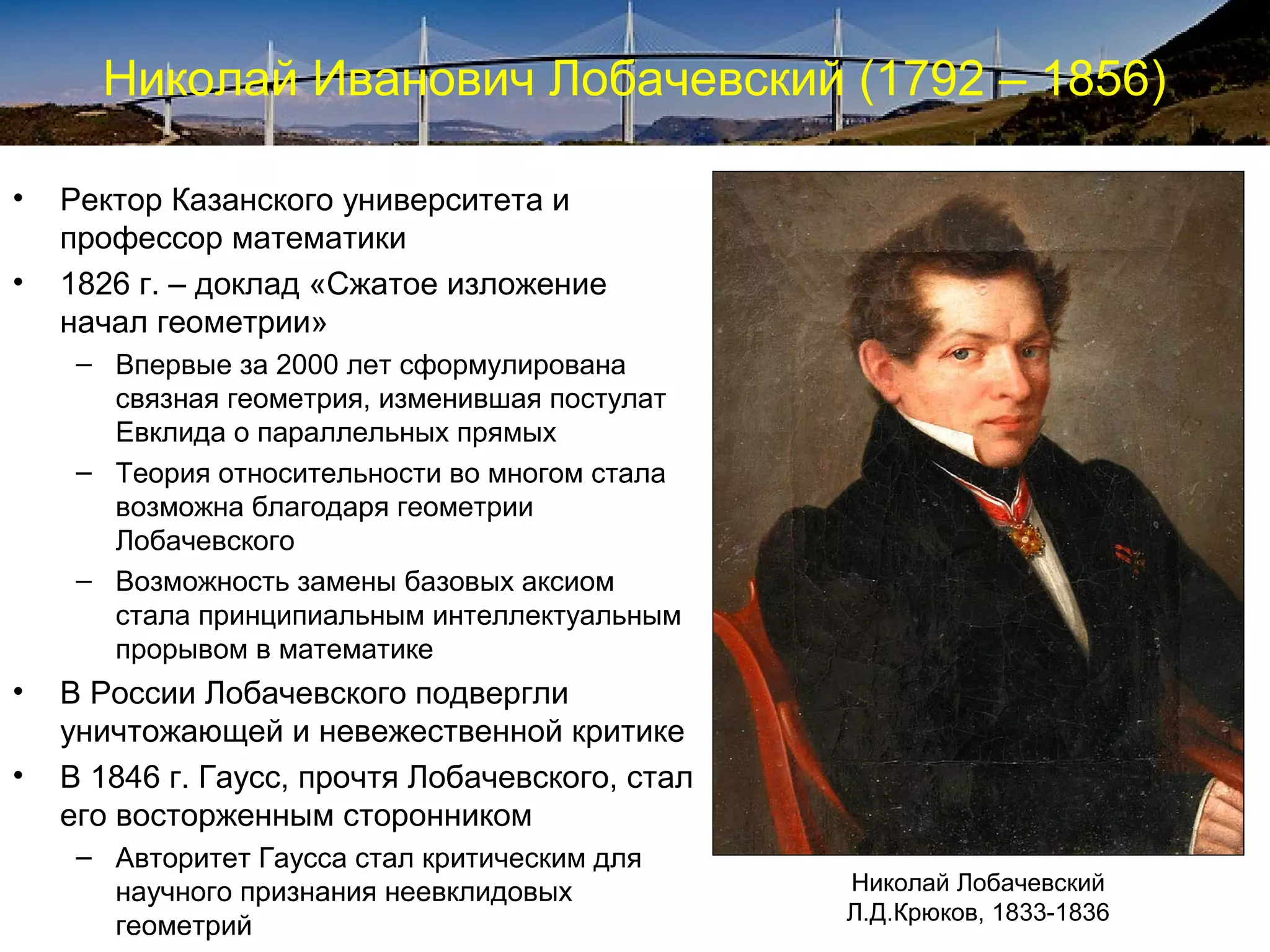 Николай Иванович Лобачевский (1792 – 1856)

•   Ректор Казанского университета и
    профессор математики
•   1826 г. – доклад «Сжатое изложение
    начал геометрии»
     – Впервые за 2000 лет сформулирована
       связная геометрия, изменившая постулат
       Евклида о параллельных прямых
     – Теория относительности во многом стала
       возможна благодаря геометрии
       Лобачевского
     – Возможность замены базовых аксиом
       стала принципиальным интеллектуальным
       прорывом в математике
•   В России Лобачевского подвергли
    уничтожающей и невежественной критике
•   В 1846 г. Гаусс, прочтя Лобачевского, стал
    его восторженным сторонником
     – Авторитет Гаусса стал критическим для
       научного признания неевклидовых           Николай Лобачевский
                                                 Л.Д.Крюков, 1833-1836
       геометрий
 
