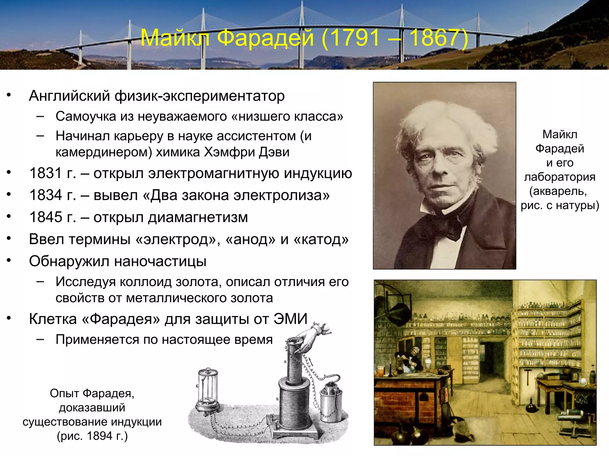Майкл Фарадей (1791 – 1867)

•    Английский физик-экспериментатор
      – Самоучка из неуважаемого «низшего класса»
      – Начинал карьеру в науке ассистентом (и             Майкл
        камердинером) химика Хэмфри Дэви                 Фарадей
                                                           и его
•    1831 г. – открыл электромагнитную индукцию        лаборатория
•    1834 г. – вывел «Два закона электролиза»           (акварель,
                                                      рис. с натуры)
•    1845 г. – открыл диамагнетизм
•    Ввел термины «электрод», «анод» и «катод»
•    Обнаружил наночастицы
      – Исследуя коллоид золота, описал отличия его
        свойств от металлического золота
•    Клетка «Фарадея» для защиты от ЭМИ
      – Применяется по настоящее время



        Опыт Фарадея,
          доказавший
    существование индукции
         (рис. 1894 г.)
 