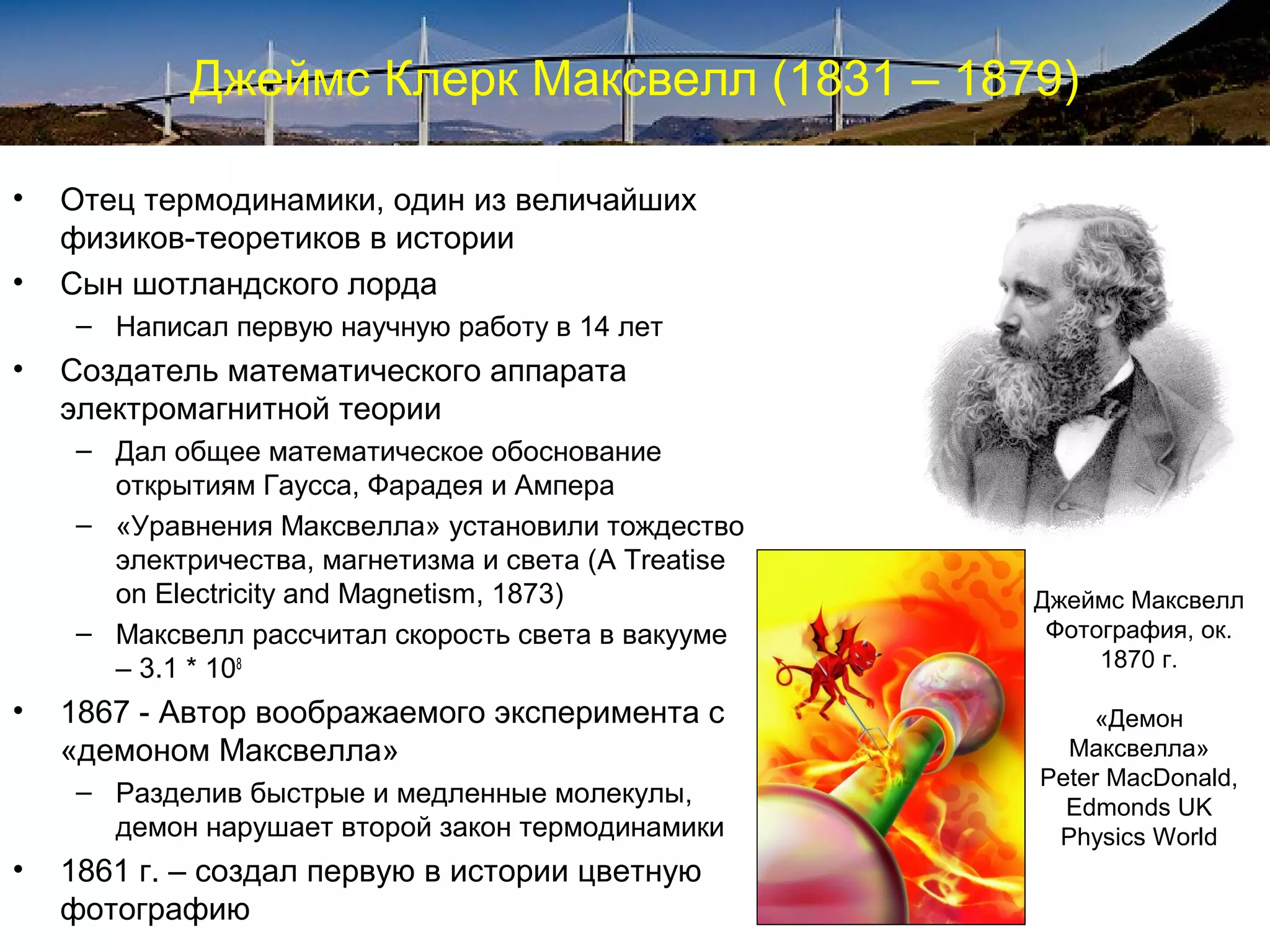 Джеймс Клерк Максвелл (1831 – 1879)

•   Отец термодинамики, один из величайших
    физиков-теоретиков в истории
•   Сын шотландского лорда
     – Написал первую научную работу в 14 лет
•   Создатель математического аппарата
    электромагнитной теории
     – Дал общее математическое обоснование
       открытиям Гаусса, Фарадея и Ампера
     – «Уравнения Максвелла» установили тождество
       электричества, магнетизма и света (A Treatise
       on Electricity and Magnetism, 1873)             Джеймс Максвелл
     – Максвелл рассчитал скорость света в вакууме      Фотография, ок.
       – 3.1 * 108                                          1870 г.

•   1867 - Автор воображаемого эксперимента с              «Демон
    «демоном Максвелла»                                  Максвелла»
                                                       Peter MacDonald,
     – Разделив быстрые и медленные молекулы,
                                                         Edmonds UK
       демон нарушает второй закон термодинамики        Physics World
•   1861 г. – создал первую в истории цветную
    фотографию
 