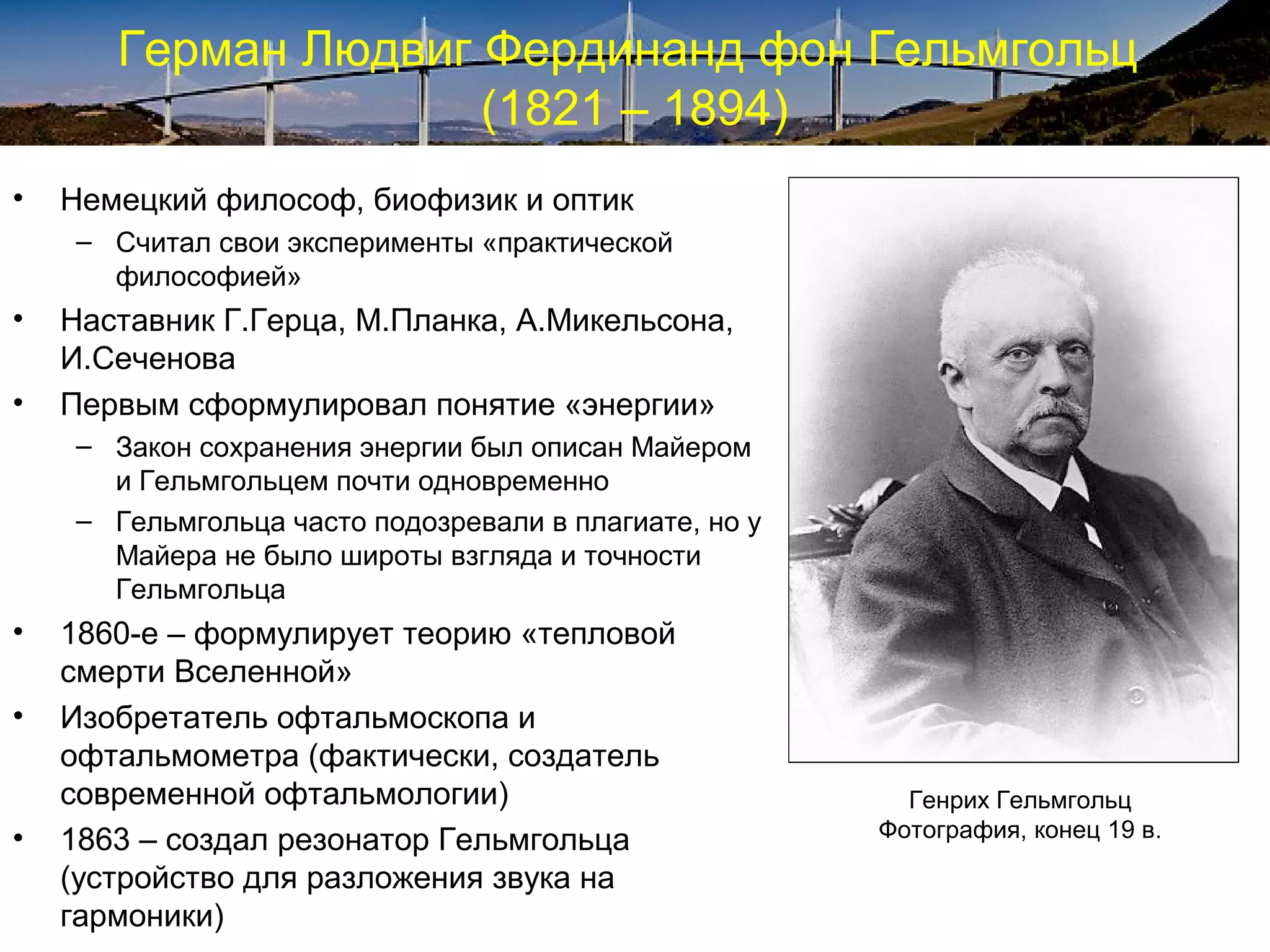 Герман Людвиг Фердинанд фон Гельмгольц
                     (1821 – 1894)
•   Немецкий философ, биофизик и оптик
    – Считал свои эксперименты «практической
      философией»
•   Наставник Г.Герца, М.Планка, А.Микельсона,
    И.Сеченова
•   Первым сформулировал понятие «энергии»
    – Закон сохранения энергии был описан Майером
      и Гельмгольцем почти одновременно
    – Гельмгольца часто подозревали в плагиате, но у
      Майера не было широты взгляда и точности
      Гельмгольца
•   1860-е – формулирует теорию «тепловой
    смерти Вселенной»
•   Изобретатель офтальмоскопа и
    офтальмометра (фактически, создатель
    современной офтальмологии)                           Генрих Гельмгольц
•   1863 – создал резонатор Гельмгольца                Фотография, конец 19 в.

    (устройство для разложения звука на
    гармоники)
 