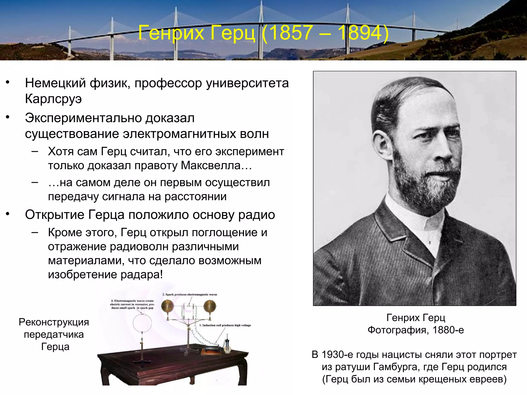 Генрих Герц (1857 – 1894)

•    Немецкий физик, профессор университета
     Карлсруэ
•    Экспериментально доказал
     существование электромагнитных волн
      – Хотя сам Герц считал, что его эксперимент
        только доказал правоту Максвелла…
      – …на самом деле он первым осуществил
        передачу сигнала на расстоянии
•    Открытие Герца положило основу радио
      – Кроме этого, Герц открыл поглощение и
        отражение радиоволн различными
        материалами, что сделало возможным
        изобретение радара!



    Реконструкция                                                Генрих Герц
     передатчика                                              Фотография, 1880-е
        Герца
                                                    В 1930-е годы нацисты сняли этот портрет
                                                      из ратуши Гамбурга, где Герц родился
                                                      (Герц был из семьи крещеных евреев)
 