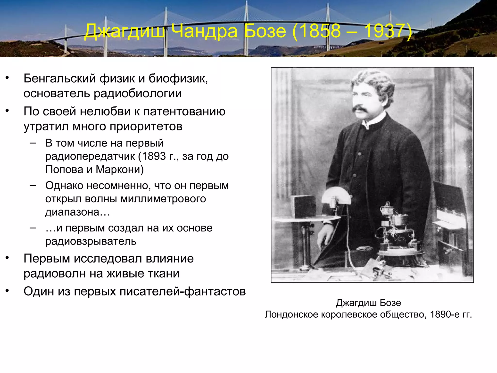Джагдиш Чандра Бозе (1858 – 1937)

•   Бенгальский физик и биофизик,
    основатель радиобиологии
•   По своей нелюбви к патентованию
    утратил много приоритетов
    – В том числе на первый
      радиопередатчик (1893 г., за год до
      Попова и Маркони)
    – Однако несомненно, что он первым
      открыл волны миллиметрового
      диапазона…
    – …и первым создал на их основе
      радиовзрыватель
•   Первым исследовал влияние
    радиоволн на живые ткани
•   Один из первых писателей-фантастов
                                                          Джагдиш Бозе
                                            Лондонское королевское общество, 1890-е гг.
 