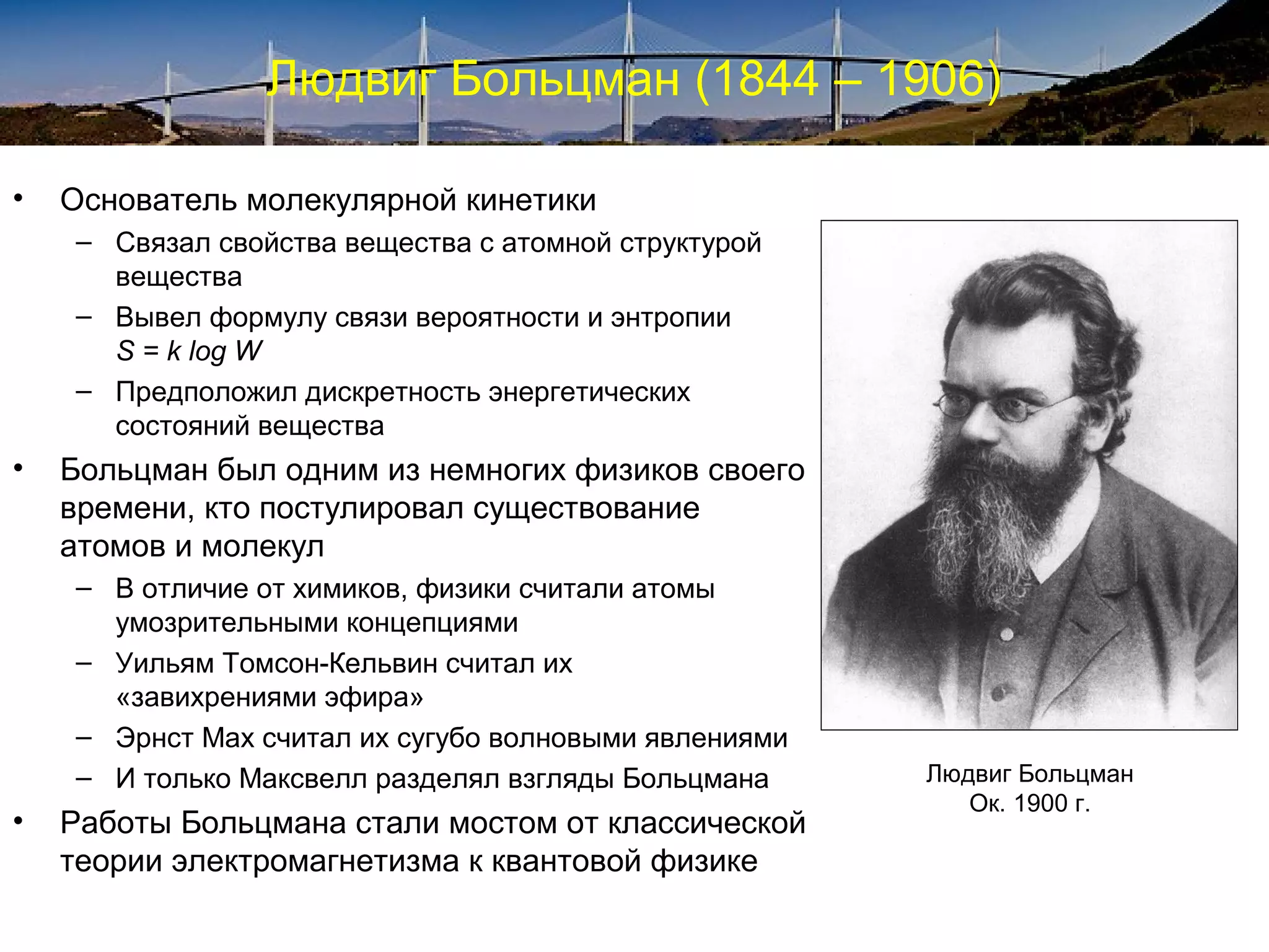 Людвиг Больцман (1844 – 1906)

•   Основатель молекулярной кинетики
    – Связал свойства вещества с атомной структурой
      вещества
    – Вывел формулу связи вероятности и энтропии
      S = k log W
    – Предположил дискретность энергетических
      состояний вещества
•   Больцман был одним из немногих физиков своего
    времени, кто постулировал существование
    атомов и молекул
    – В отличие от химиков, физики считали атомы
      умозрительными концепциями
    – Уильям Томсон-Кельвин считал их
      «завихрениями эфира»
    – Эрнст Мах считал их сугубо волновыми явлениями
    – И только Максвелл разделял взгляды Больцмана     Людвиг Больцман
                                                          Ок. 1900 г.
•   Работы Больцмана стали мостом от классической
    теории электромагнетизма к квантовой физике
 
